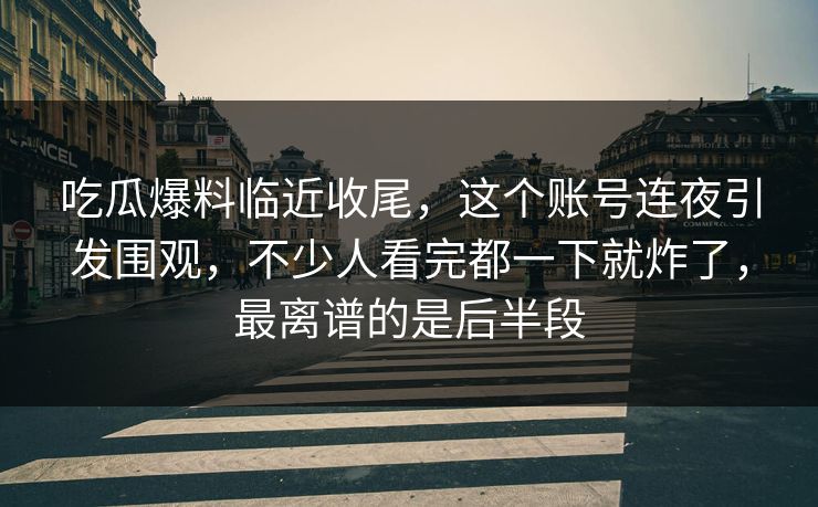 吃瓜爆料临近收尾，这个账号连夜引发围观，不少人看完都一下就炸了，最离谱的是后半段