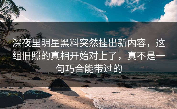 深夜里明星黑料突然挂出新内容，这组旧照的真相开始对上了，真不是一句巧合能带过的
