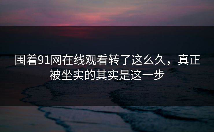 围着91网在线观看转了这么久，真正被坐实的其实是这一步
