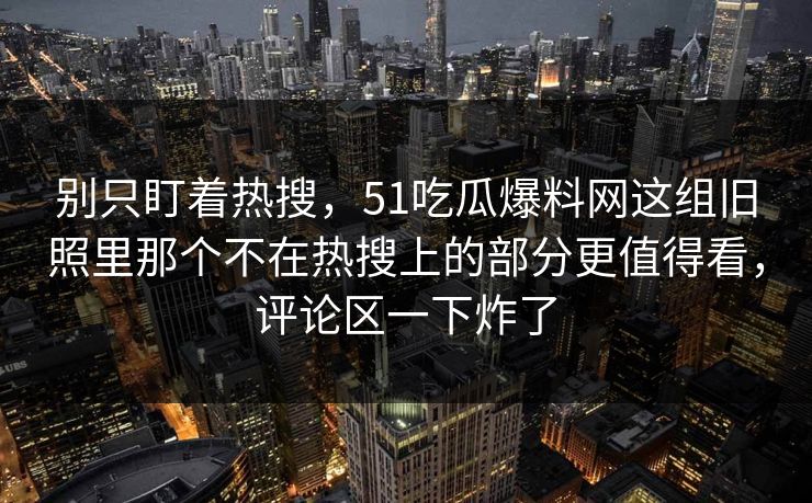 别只盯着热搜，51吃瓜爆料网这组旧照里那个不在热搜上的部分更值得看，评论区一下炸了