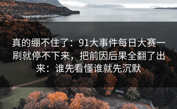 真的绷不住了：91大事件每日大赛一刷就停不下来，把前因后果全翻了出来：谁先看懂谁就先沉默